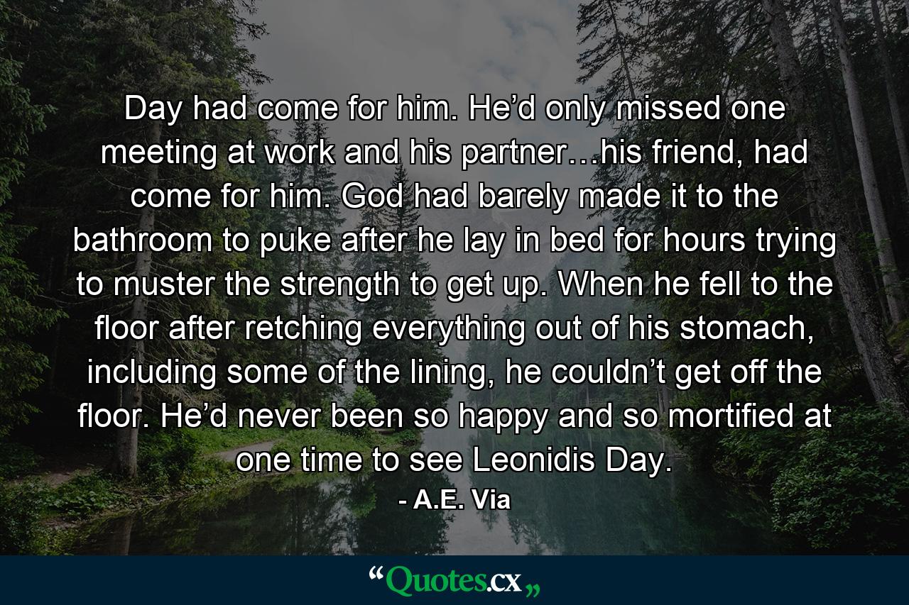 Day had come for him. He’d only missed one meeting at work and his partner…his friend, had come for him. God had barely made it to the bathroom to puke after he lay in bed for hours trying to muster the strength to get up. When he fell to the floor after retching everything out of his stomach, including some of the lining, he couldn’t get off the floor. He’d never been so happy and so mortified at one time to see Leonidis Day. - Quote by A.E. Via