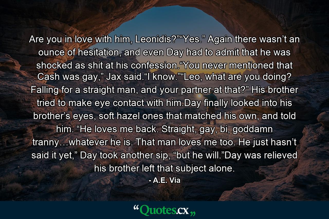 Are you in love with him, Leonidis?”“Yes.” Again there wasn’t an ounce of hesitation, and even Day had to admit that he was shocked as shit at his confession.“You never mentioned that Cash was gay,” Jax said.“I know.”“Leo, what are you doing? Falling for a straight man, and your partner at that?” His brother tried to make eye contact with him.Day finally looked into his brother’s eyes, soft hazel ones that matched his own, and told him. “He loves me back. Straight, gay, bi, goddamn tranny…whatever he is. That man loves me too. He just hasn’t said it yet,” Day took another sip, “but he will.”Day was relieved his brother left that subject alone. - Quote by A.E. Via