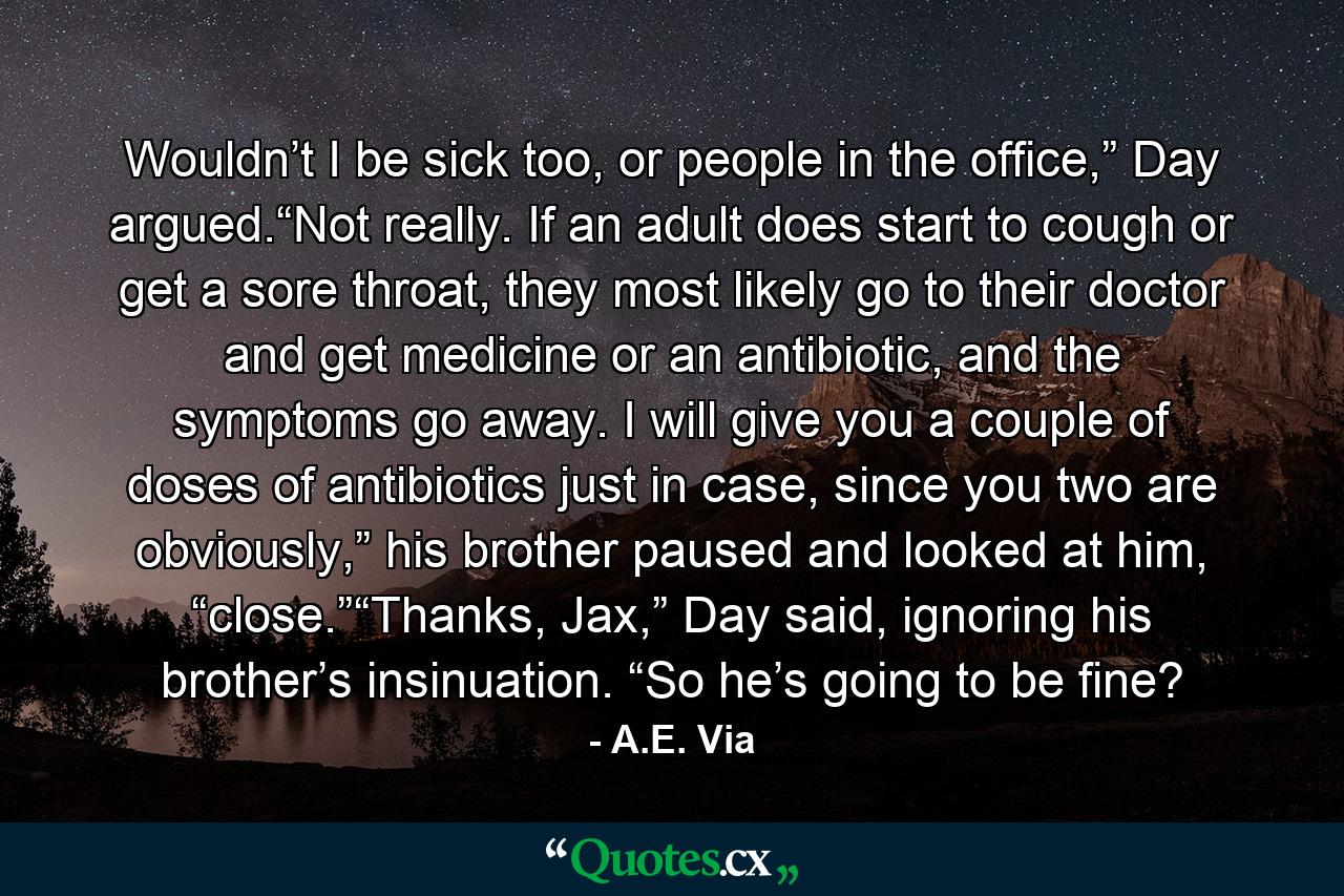 Wouldn’t I be sick too, or people in the office,” Day argued.“Not really. If an adult does start to cough or get a sore throat, they most likely go to their doctor and get medicine or an antibiotic, and the symptoms go away. I will give you a couple of doses of antibiotics just in case, since you two are obviously,” his brother paused and looked at him, “close.”“Thanks, Jax,” Day said, ignoring his brother’s insinuation. “So he’s going to be fine? - Quote by A.E. Via