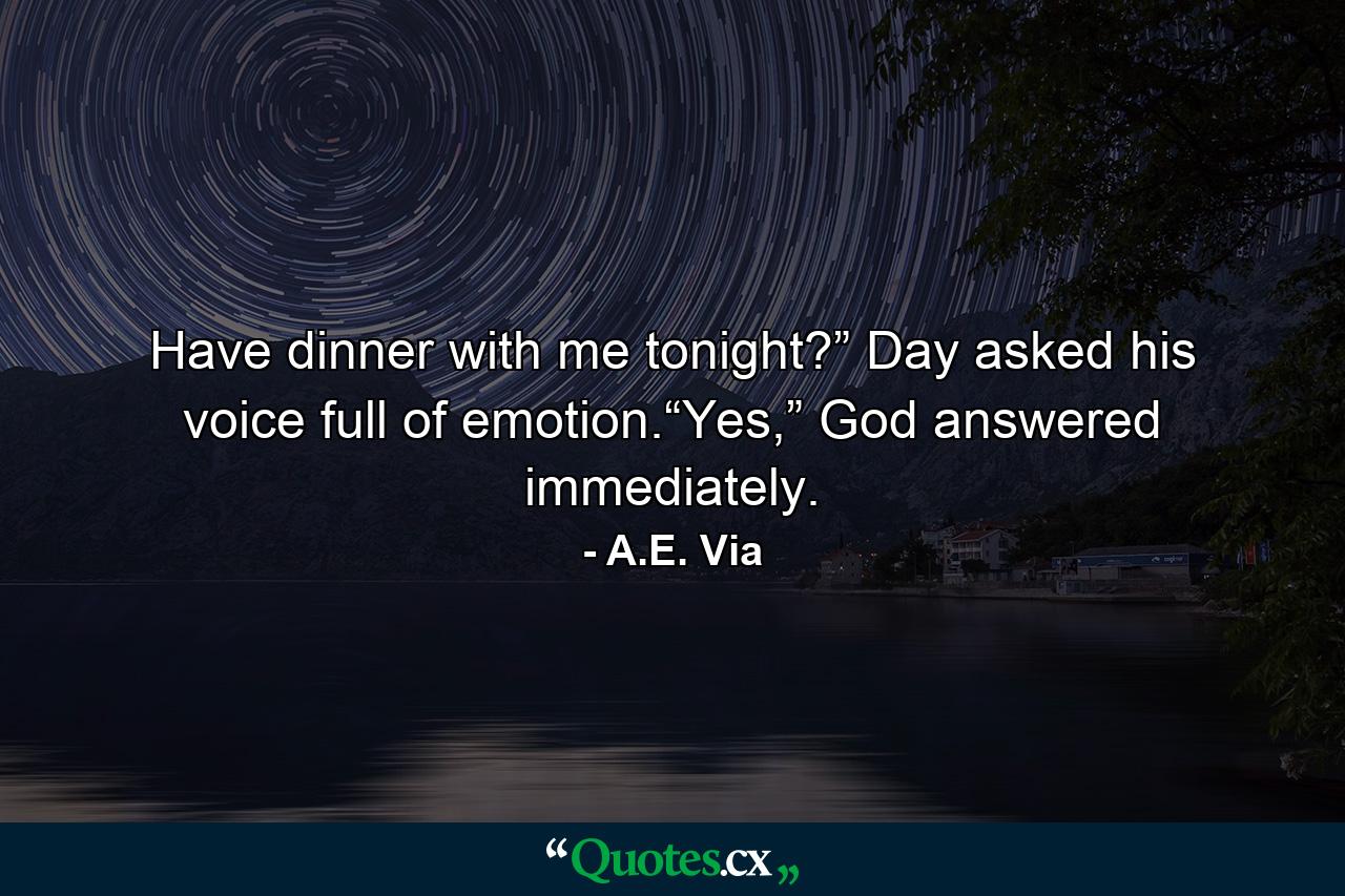 Have dinner with me tonight?” Day asked his voice full of emotion.“Yes,” God answered immediately. - Quote by A.E. Via