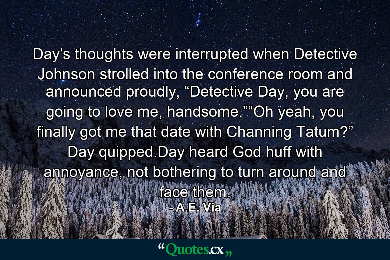 Day’s thoughts were interrupted when Detective Johnson strolled into the conference room and announced proudly, “Detective Day, you are going to love me, handsome.”“Oh yeah, you finally got me that date with Channing Tatum?” Day quipped.Day heard God huff with annoyance, not bothering to turn around and face them. - Quote by A.E. Via