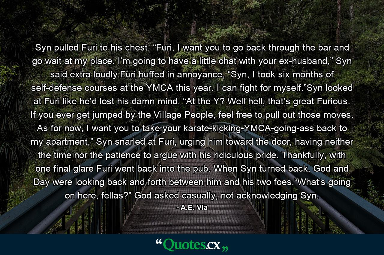 Syn pulled Furi to his chest. “Furi, I want you to go back through the bar and go wait at my place. I’m going to have a little chat with your ex-husband,” Syn said extra loudly.Furi huffed in annoyance, “Syn, I took six months of self-defense courses at the YMCA this year. I can fight for myself.”Syn looked at Furi like he’d lost his damn mind. “At the Y? Well hell, that’s great Furious. If you ever get jumped by the Village People, feel free to pull out those moves. As for now, I want you to take your karate-kicking-YMCA-going-ass back to my apartment,” Syn snarled at Furi, urging him toward the door, having neither the time nor the patience to argue with his ridiculous pride. Thankfully, with one final glare Furi went back into the pub. When Syn turned back, God and Day were looking back and forth between him and his two foes.“What’s going on here, fellas?” God asked casually, not acknowledging Syn. - Quote by A.E. Via