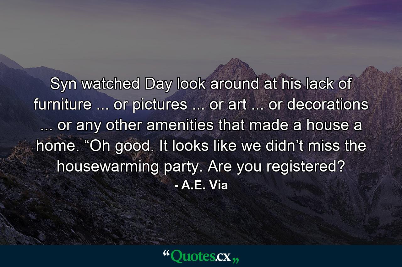 Syn watched Day look around at his lack of furniture ... or pictures ... or art ... or decorations ... or any other amenities that made a house a home. “Oh good. It looks like we didn’t miss the housewarming party. Are you registered? - Quote by A.E. Via