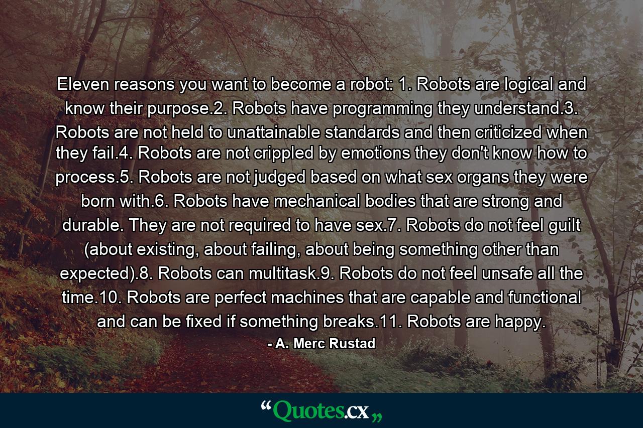 Eleven reasons you want to become a robot: 1. Robots are logical and know their purpose.2. Robots have programming they understand.3. Robots are not held to unattainable standards and then criticized when they fail.4. Robots are not crippled by emotions they don't know how to process.5. Robots are not judged based on what sex organs they were born with.6. Robots have mechanical bodies that are strong and durable. They are not required to have sex.7. Robots do not feel guilt (about existing, about failing, about being something other than expected).8. Robots can multitask.9. Robots do not feel unsafe all the time.10. Robots are perfect machines that are capable and functional and can be fixed if something breaks.11. Robots are happy. - Quote by A. Merc Rustad