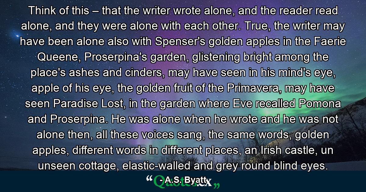 Think of this – that the writer wrote alone, and the reader read alone, and they were alone with each other. True, the writer may have been alone also with Spenser's golden apples in the Faerie Queene, Proserpina's garden, glistening bright among the place's ashes and cinders, may have seen in his mind's eye, apple of his eye, the golden fruit of the Primavera, may have seen Paradise Lost, in the garden where Eve recalled Pomona and Proserpina. He was alone when he wrote and he was not alone then, all these voices sang, the same words, golden apples, different words in different places, an Irish castle, un unseen cottage, elastic-walled and grey round blind eyes. - Quote by A.S. Byatt