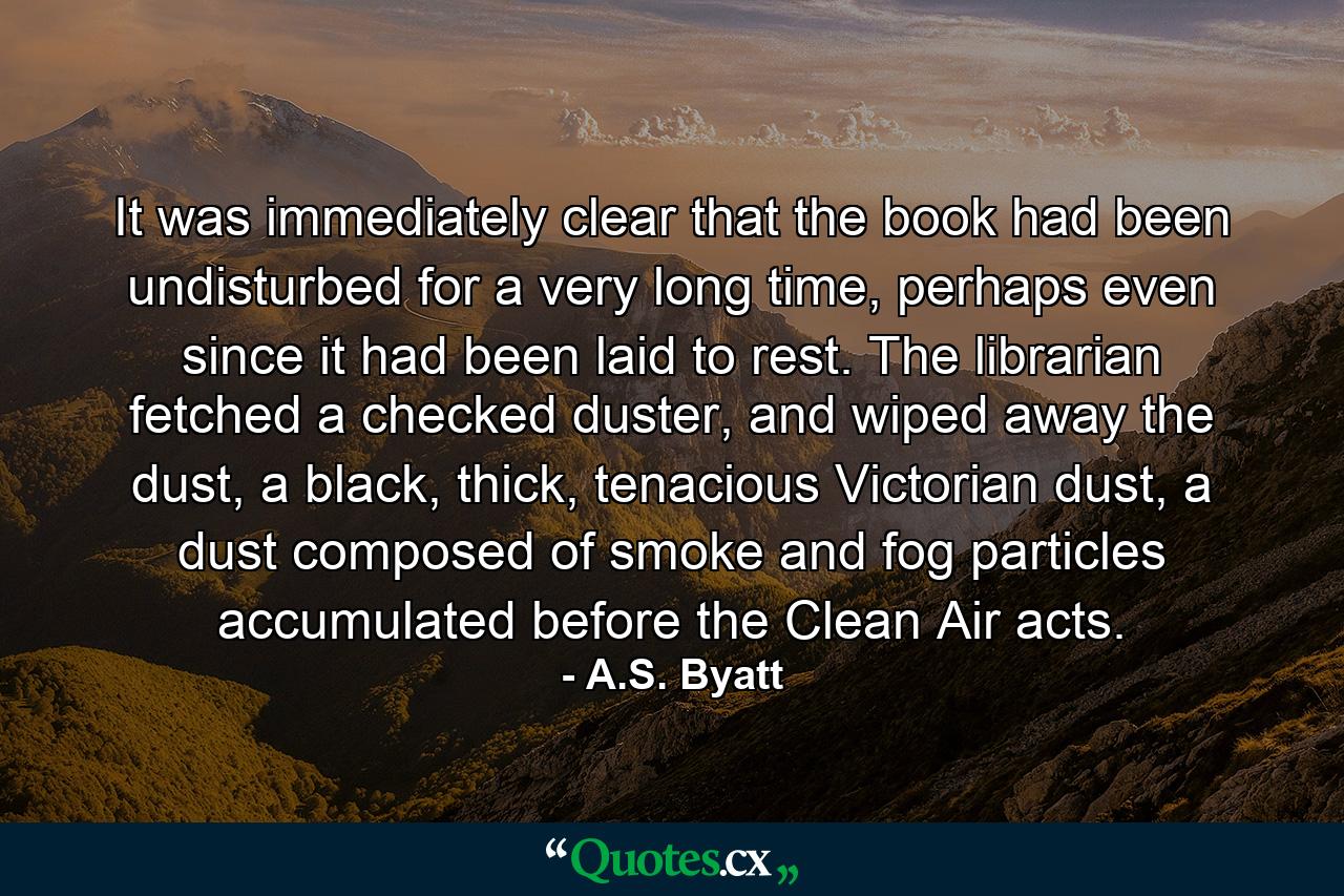 It was immediately clear that the book had been undisturbed for a very long time, perhaps even since it had been laid to rest. The librarian fetched a checked duster, and wiped away the dust, a black, thick, tenacious Victorian dust, a dust composed of smoke and fog particles accumulated before the Clean Air acts. - Quote by A.S. Byatt