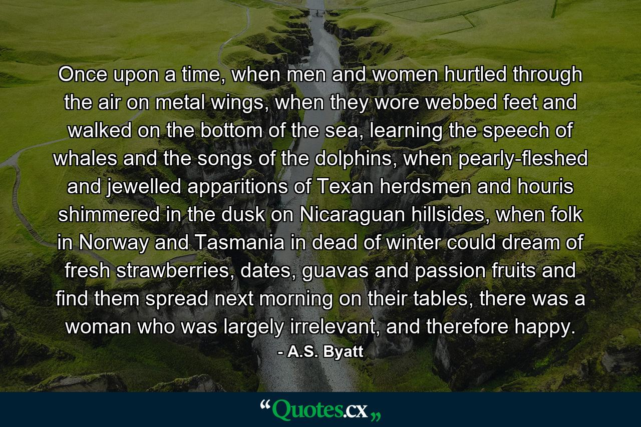 Once upon a time, when men and women hurtled through the air on metal wings, when they wore webbed feet and walked on the bottom of the sea, learning the speech of whales and the songs of the dolphins, when pearly-fleshed and jewelled apparitions of Texan herdsmen and houris shimmered in the dusk on Nicaraguan hillsides, when folk in Norway and Tasmania in dead of winter could dream of fresh strawberries, dates, guavas and passion fruits and find them spread next morning on their tables, there was a woman who was largely irrelevant, and therefore happy. - Quote by A.S. Byatt