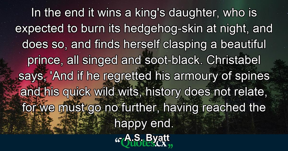 In the end it wins a king's daughter, who is expected to burn its hedgehog-skin at night, and does so, and finds herself clasping a beautiful prince, all singed and soot-black. Christabel says, 'And if he regretted his armoury of spines and his quick wild wits, history does not relate, for we must go no further, having reached the happy end. - Quote by A.S. Byatt