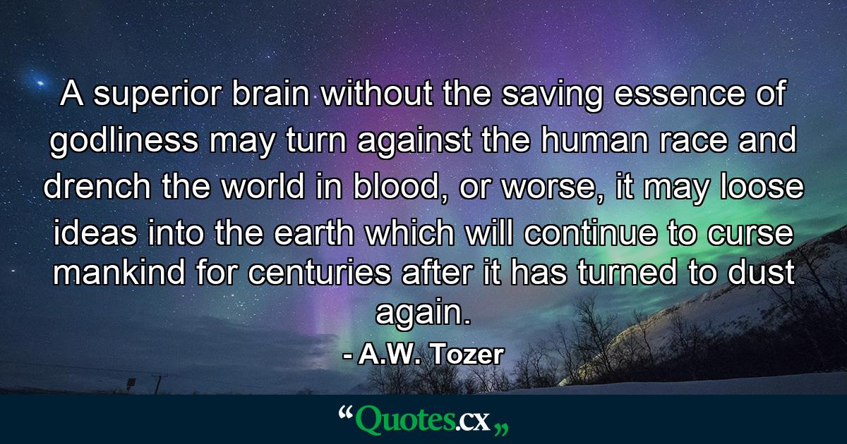 A superior brain without the saving essence of godliness may turn against the human race and drench the world in blood, or worse, it may loose ideas into the earth which will continue to curse mankind for centuries after it has turned to dust again. - Quote by A.W. Tozer