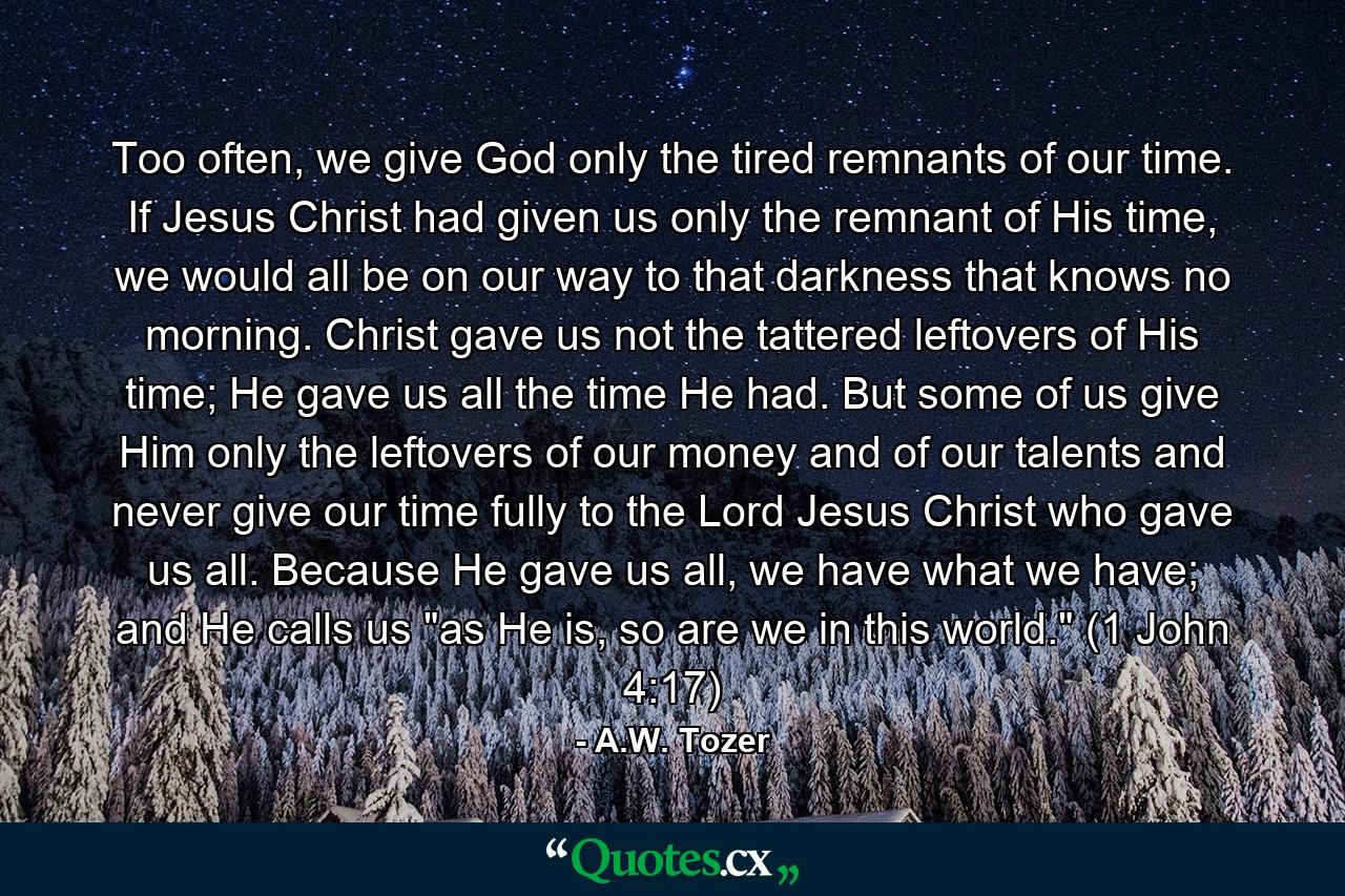 Too often, we give God only the tired remnants of our time. If Jesus Christ had given us only the remnant of His time, we would all be on our way to that darkness that knows no morning. Christ gave us not the tattered leftovers of His time; He gave us all the time He had. But some of us give Him only the leftovers of our money and of our talents and never give our time fully to the Lord Jesus Christ who gave us all. Because He gave us all, we have what we have; and He calls us 