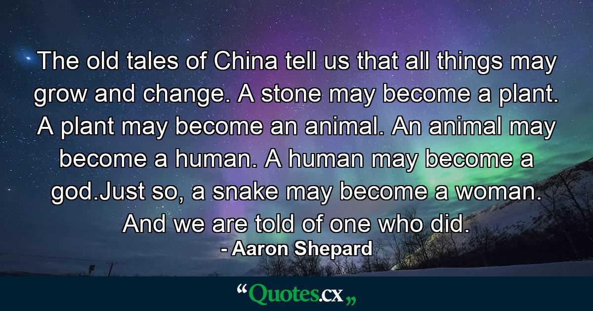 The old tales of China tell us that all things may grow and change. A stone may become a plant. A plant may become an animal. An animal may become a human. A human may become a god.Just so, a snake may become a woman. And we are told of one who did. - Quote by Aaron Shepard