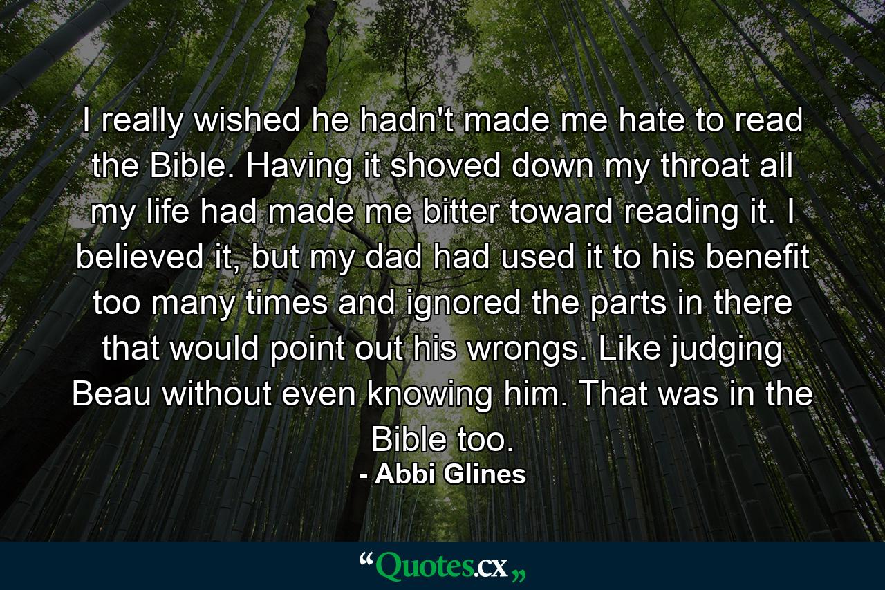 I really wished he hadn't made me hate to read the Bible. Having it shoved down my throat all my life had made me bitter toward reading it. I believed it, but my dad had used it to his benefit too many times and ignored the parts in there that would point out his wrongs. Like judging Beau without even knowing him. That was in the Bible too. - Quote by Abbi Glines