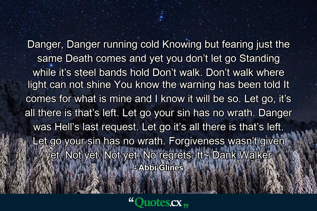 Danger, Danger running cold              Knowing but fearing just the same               Death comes and yet you don’t let go              Standing while it’s steel bands hold              Don’t walk. Don’t walk where light can not shine              You know the warning has been told              It comes for what is mine and I know it will be so.             Let go, it’s all there is that’s left. Let go your sin has no wrath.              Danger was Hell’s last request.               Let go it’s all there is that’s left. Let go your sin has no wrath.              Forgiveness wasn’t given yet. Not yet. Not yet.              No regrets. tt~ Dank Walker - Quote by Abbi Glines