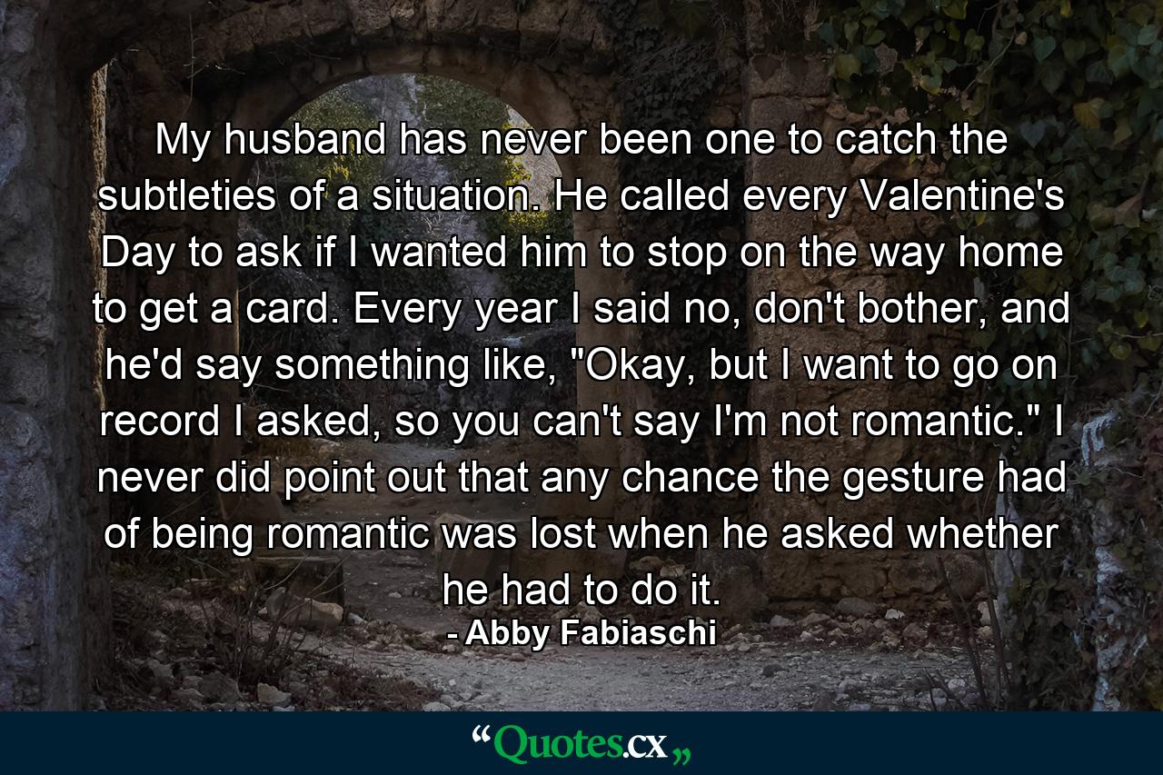 My husband has never been one to catch the subtleties of a situation. He called every Valentine's Day to ask if I wanted him to stop on the way home to get a card. Every year I said no, don't bother, and he'd say something like, 