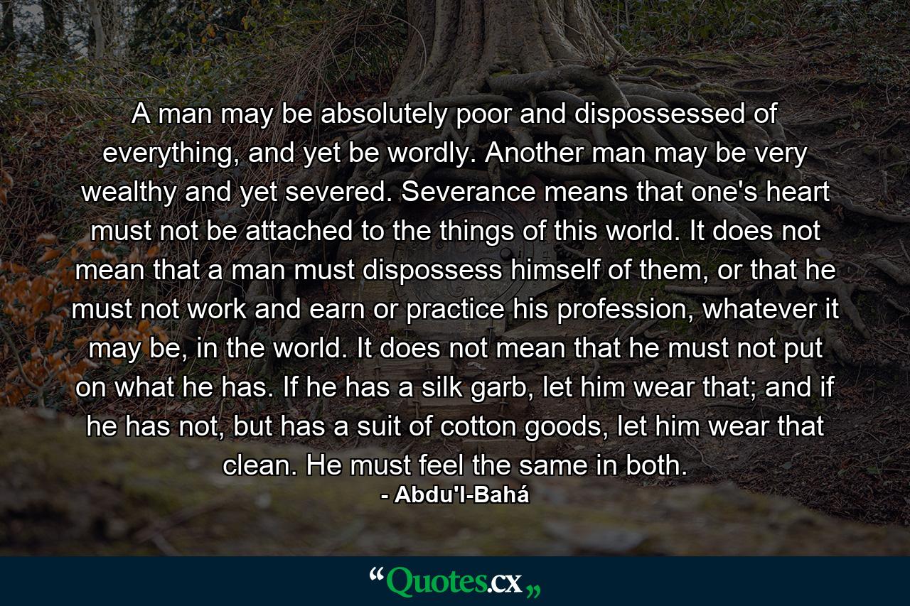 A man may be absolutely poor and dispossessed of everything, and yet be wordly. Another man may be very wealthy and yet severed. Severance means that one's heart must not be attached to the things of this world. It does not mean that a man must dispossess himself of them, or that he must not work and earn or practice his profession, whatever it may be, in the world. It does not mean that he must not put on what he has. If he has a silk garb, let him wear that; and if he has not, but has a suit of cotton goods, let him wear that clean. He must feel the same in both. - Quote by Abdu'l-Bahá