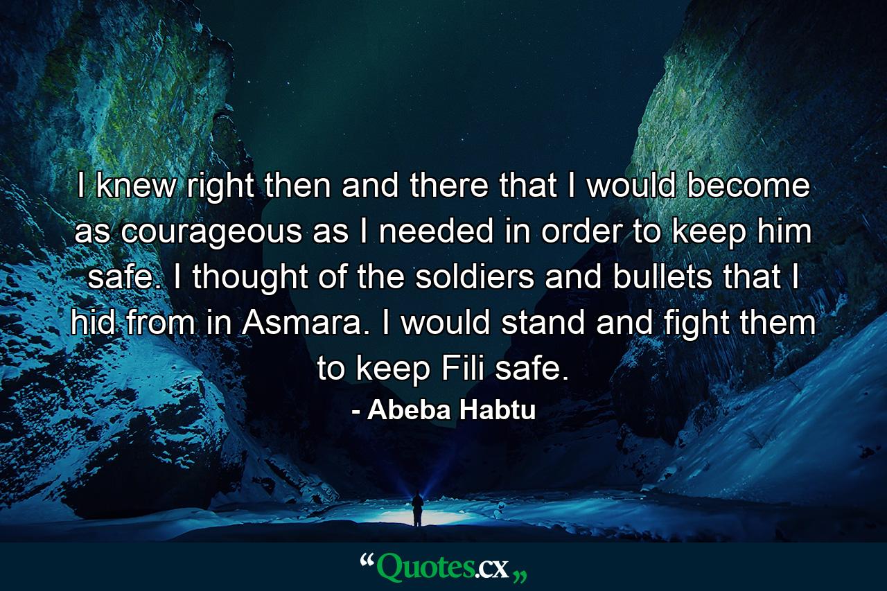 I knew right then and there that I would become as courageous as I needed in order to keep him safe. I thought of the soldiers and bullets that I hid from in Asmara. I would stand and fight them to keep Fili safe. - Quote by Abeba Habtu