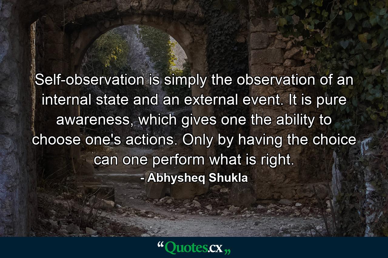 Self-observation is simply the observation of an internal state and an external event. It is pure awareness, which gives one the ability to choose one's actions. Only by having the choice can one perform what is right. - Quote by Abhysheq Shukla