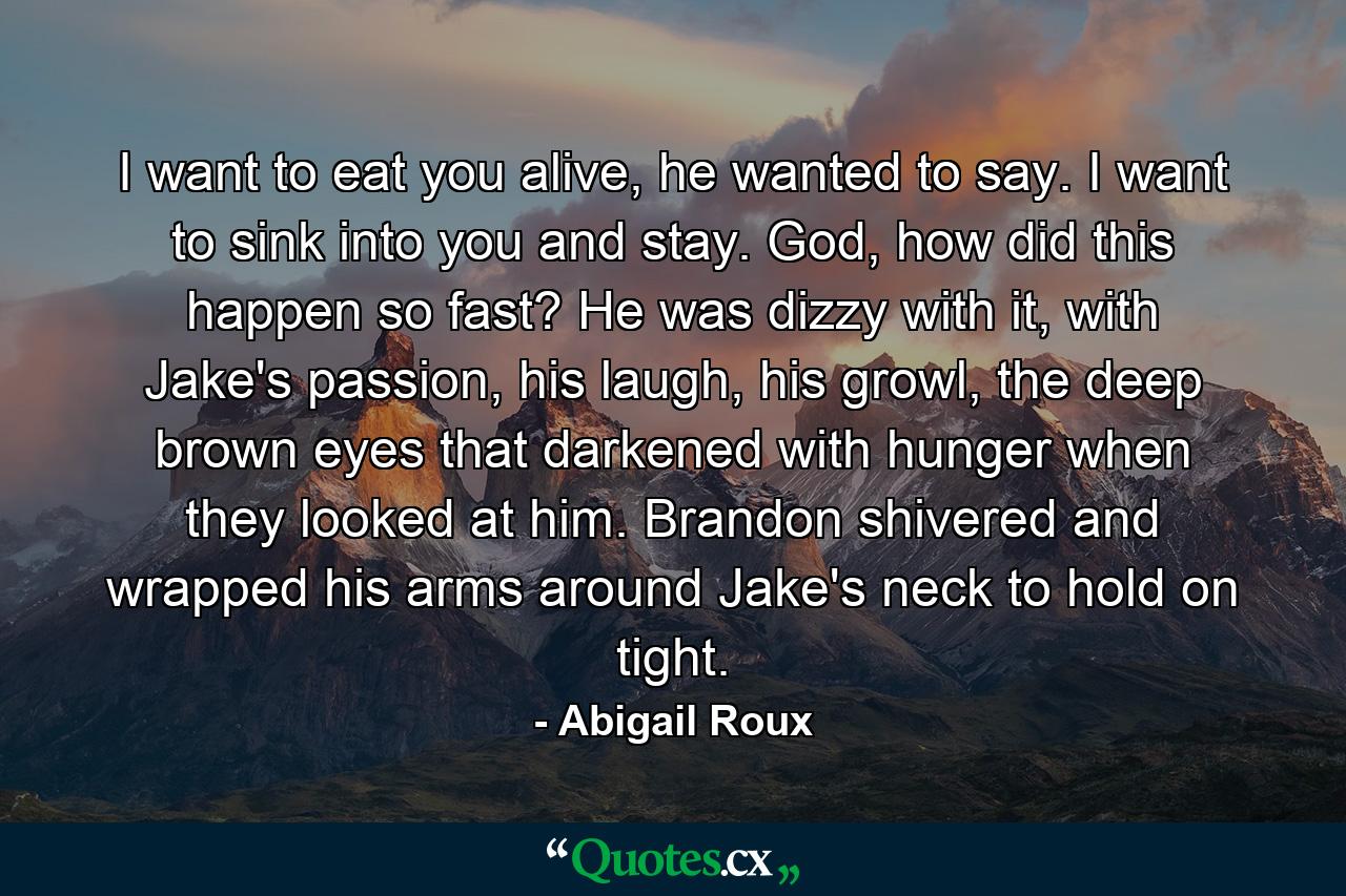 I want to eat you alive, he wanted to say. I want to sink into you and stay. God, how did this happen so fast? He was dizzy with it, with Jake's passion, his laugh, his growl, the deep brown eyes that darkened with hunger when they looked at him. Brandon shivered and wrapped his arms around Jake's neck to hold on tight. - Quote by Abigail Roux