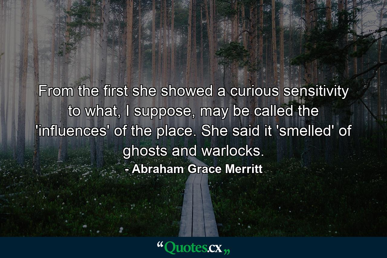 From the first she showed a curious sensitivity to what, I suppose, may be called the 'influences' of the place. She said it 'smelled' of ghosts and warlocks. - Quote by Abraham Grace Merritt