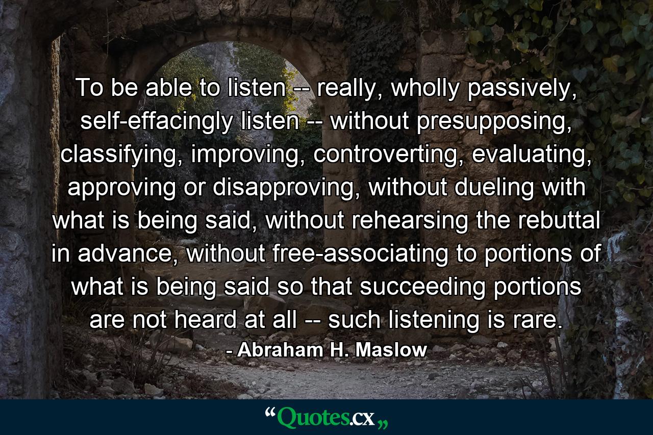 To be able to listen -- really, wholly passively, self-effacingly listen -- without presupposing, classifying, improving, controverting, evaluating, approving or disapproving, without dueling with what is being said, without rehearsing the rebuttal in advance, without free-associating to portions of what is being said so that succeeding portions are not heard at all -- such listening is rare. - Quote by Abraham H. Maslow