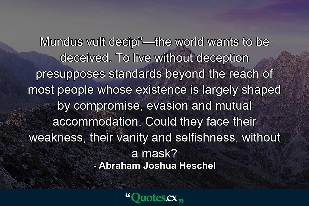 Mundus vult decipi'—the world wants to be deceived. To live without deception presupposes standards beyond the reach of most people whose existence is largely shaped by compromise, evasion and mutual accommodation. Could they face their weakness, their vanity and selfishness, without a mask? - Quote by Abraham Joshua Heschel