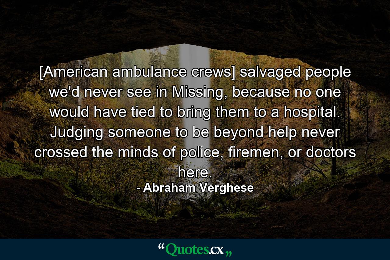 [American ambulance crews] salvaged people we'd never see in Missing, because no one would have tied to bring them to a hospital. Judging someone to be beyond help never crossed the minds of police, firemen, or doctors here. - Quote by Abraham Verghese