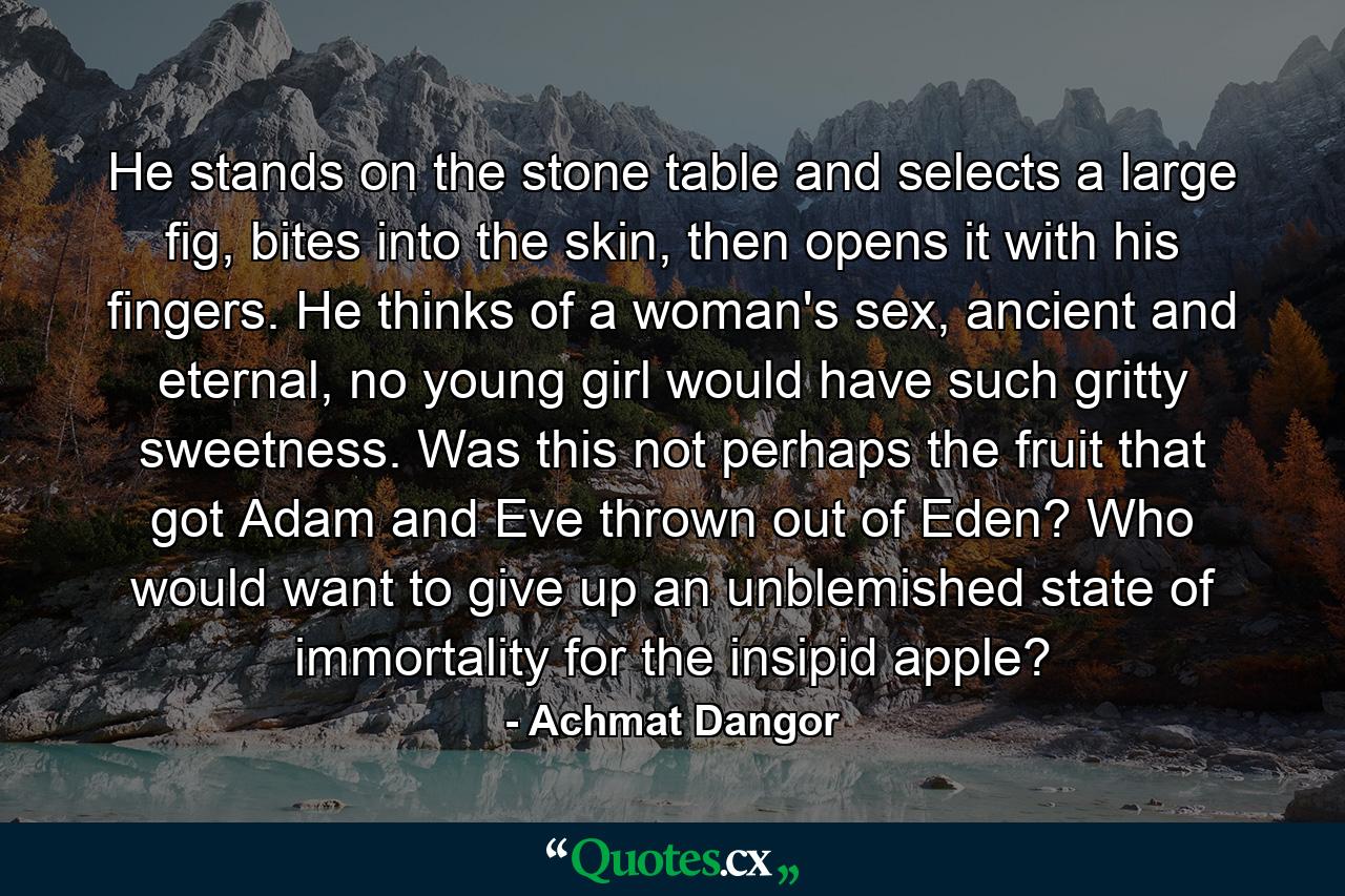 He stands on the stone table and selects a large fig, bites into the skin, then opens it with his fingers. He thinks of a woman's sex, ancient and eternal, no young girl would have such gritty sweetness. Was this not perhaps the fruit that got Adam and Eve thrown out of Eden? Who would want to give up an unblemished state of immortality for the insipid apple? - Quote by Achmat Dangor