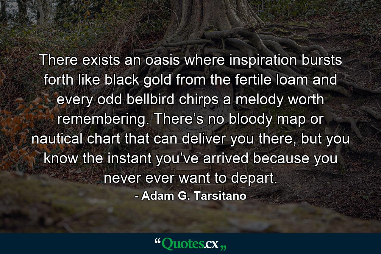 There exists an oasis where inspiration bursts forth like black gold from the fertile loam and every odd bellbird chirps a melody worth remembering. There’s no bloody map or nautical chart that can deliver you there, but you know the instant you’ve arrived because you never ever want to depart. - Quote by Adam G. Tarsitano