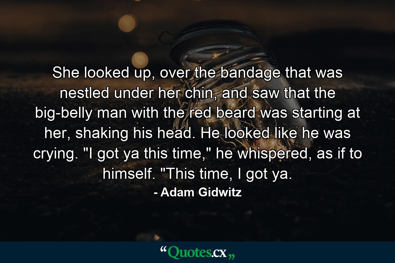 She looked up, over the bandage that was nestled under her chin, and saw that the big-belly man with the red beard was starting at her, shaking his head. He looked like he was crying. 