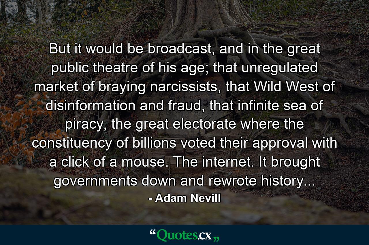 But it would be broadcast, and in the great public theatre of his age; that unregulated market of braying narcissists, that Wild West of disinformation and fraud, that infinite sea of piracy, the great electorate where the constituency of billions voted their approval with a click of a mouse. The internet. It brought governments down and rewrote history... - Quote by Adam Nevill