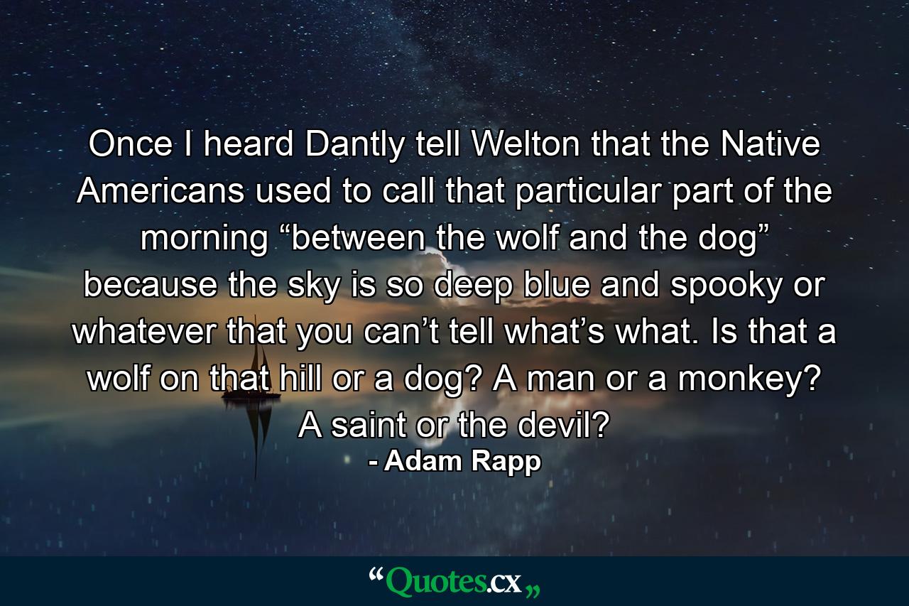 Once I heard Dantly tell Welton that the Native Americans used to call that particular part of the morning “between the wolf and the dog” because the sky is so deep blue and spooky or whatever that you can’t tell what’s what. Is that a wolf on that hill or a dog? A man or a monkey? A saint or the devil? - Quote by Adam Rapp