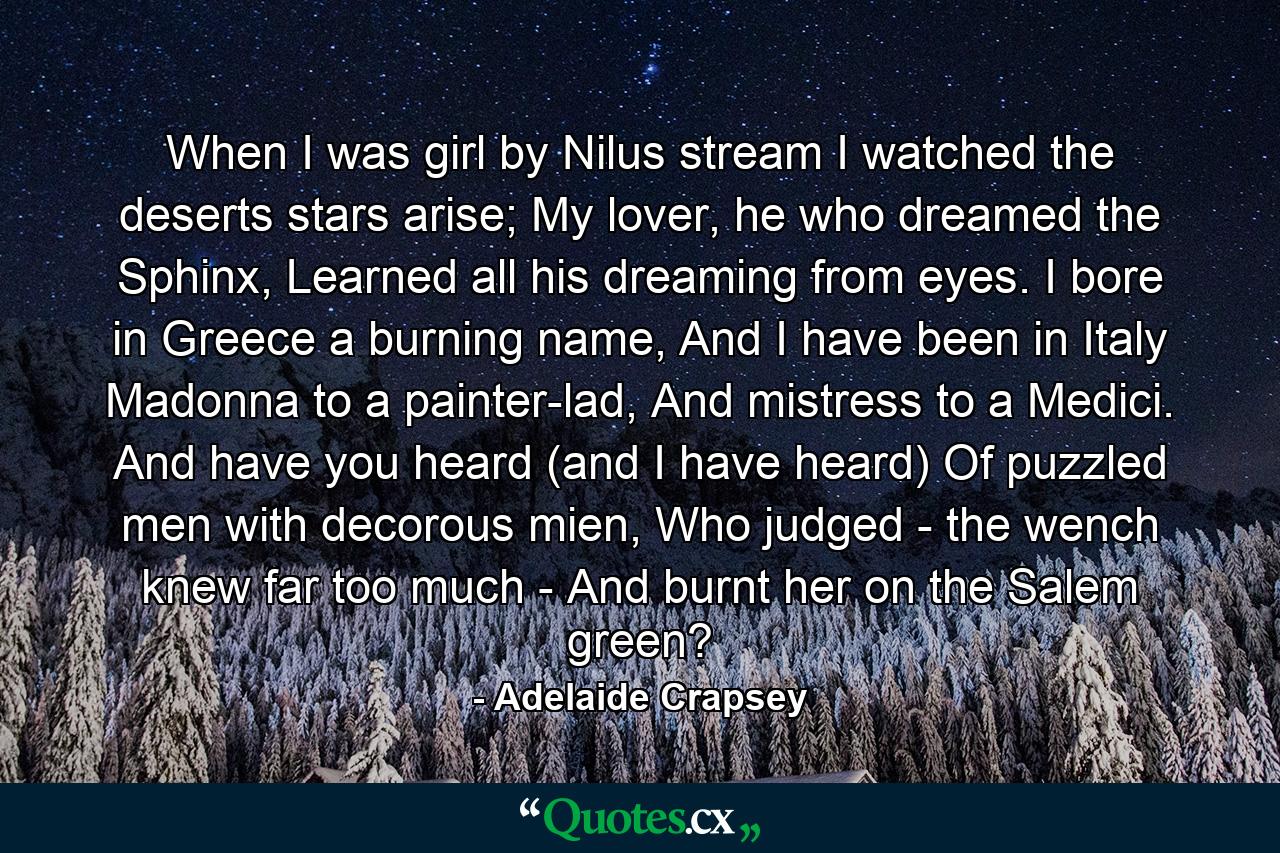 When I was girl by Nilus stream I watched the deserts stars arise; My lover, he who dreamed the Sphinx, Learned all his dreaming from eyes. I bore in Greece a burning name, And I have been in Italy Madonna to a painter-lad, And mistress to a Medici. And have you heard (and I have heard) Of puzzled men with decorous mien, Who judged - the wench knew far too much - And burnt her on the Salem green? - Quote by Adelaide Crapsey