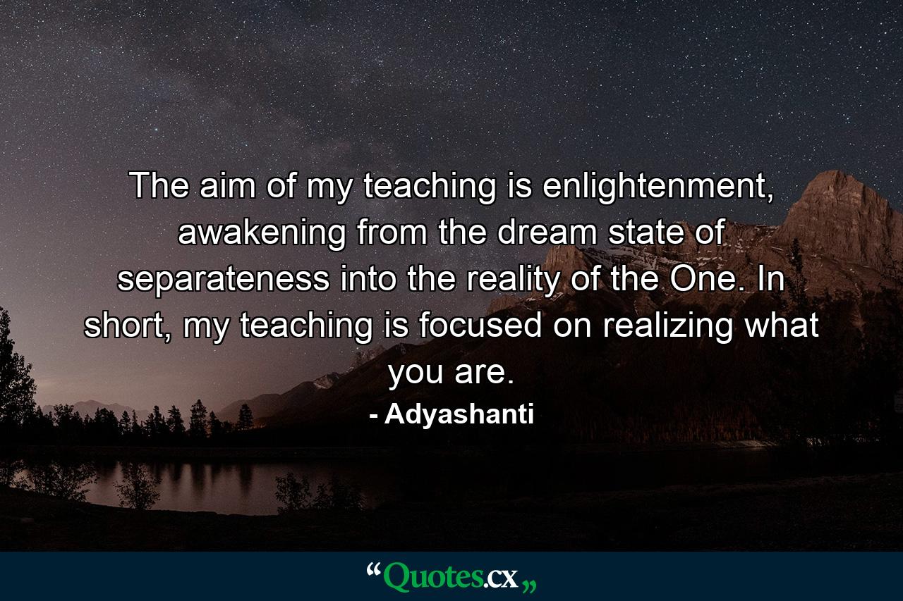 The aim of my teaching is enlightenment, awakening from the dream state of separateness into the reality of the One. In short, my teaching is focused on realizing what you are. - Quote by Adyashanti