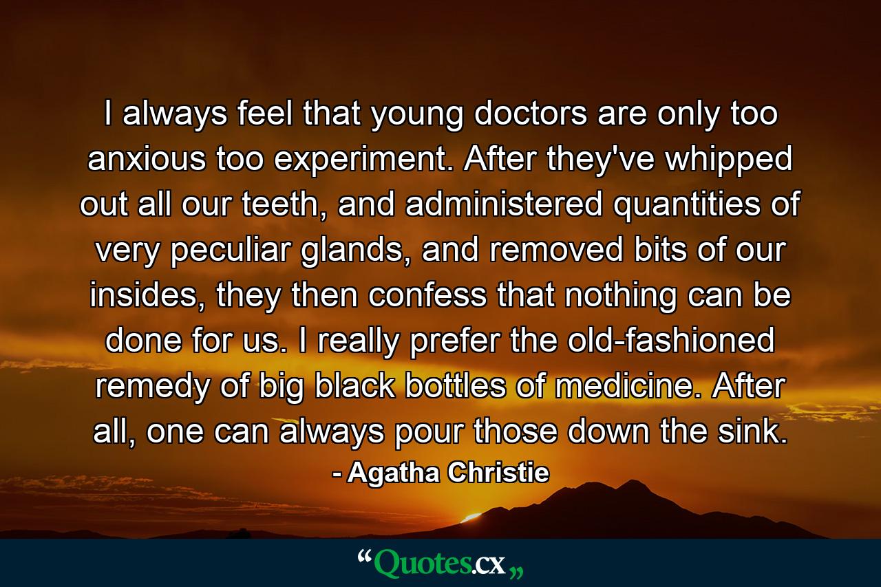 I always feel that young doctors are only too anxious too experiment. After they've whipped out all our teeth, and administered quantities of very peculiar glands, and removed bits of our insides, they then confess that nothing can be done for us. I really prefer the old-fashioned remedy of big black bottles of medicine. After all, one can always pour those down the sink. - Quote by Agatha Christie