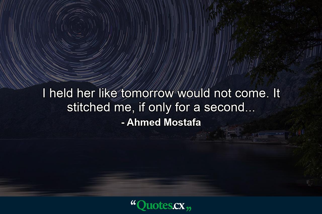 I held her like tomorrow would not come. It stitched me, if only for a second... - Quote by Ahmed Mostafa