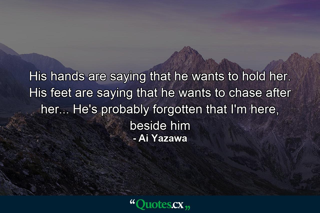 His hands are saying that he wants to hold her. His feet are saying that he wants to chase after her... He's probably forgotten that I'm here, beside him - Quote by Ai Yazawa