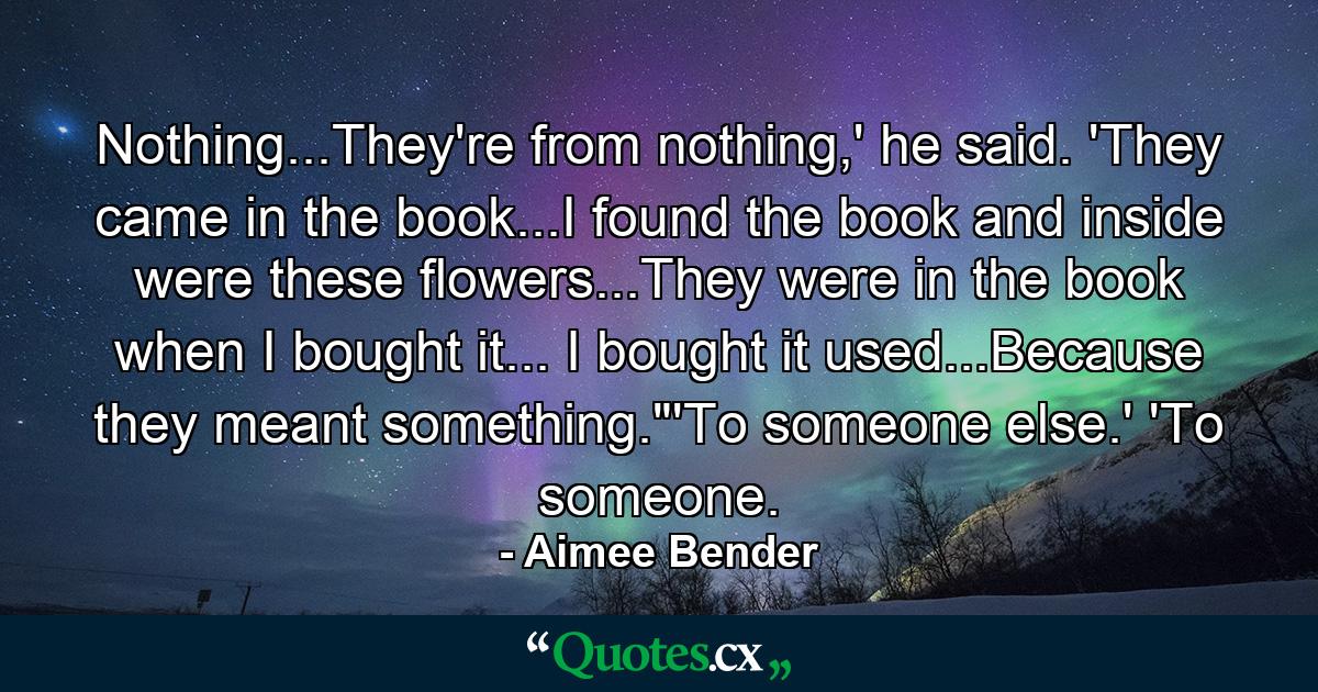 Nothing...They're from nothing,' he said. 'They came in the book...I found the book and inside were these flowers...They were in the book when I bought it... I bought it used...Because they meant something.