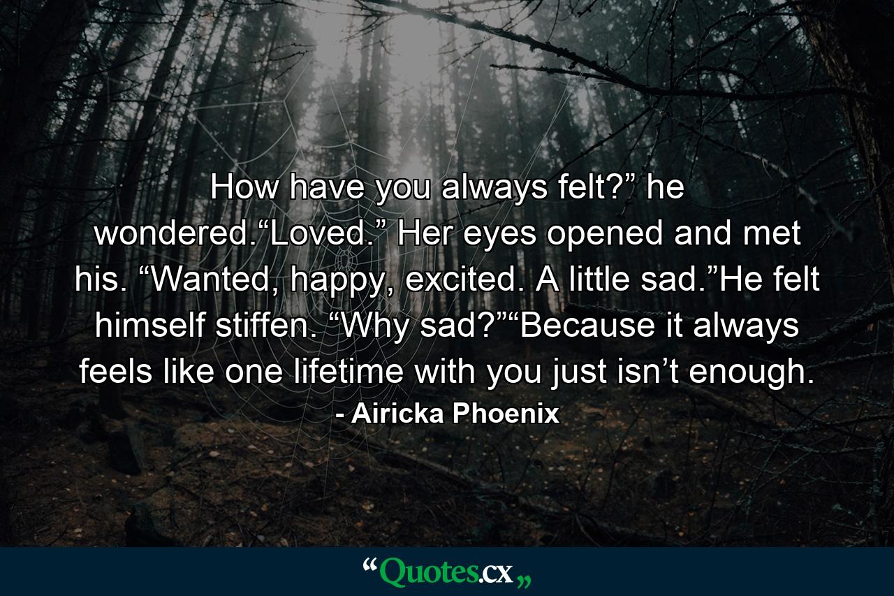 How have you always felt?” he wondered.“Loved.” Her eyes opened and met his. “Wanted, happy, excited. A little sad.”He felt himself stiffen. “Why sad?”“Because it always feels like one lifetime with you just isn’t enough. - Quote by Airicka Phoenix