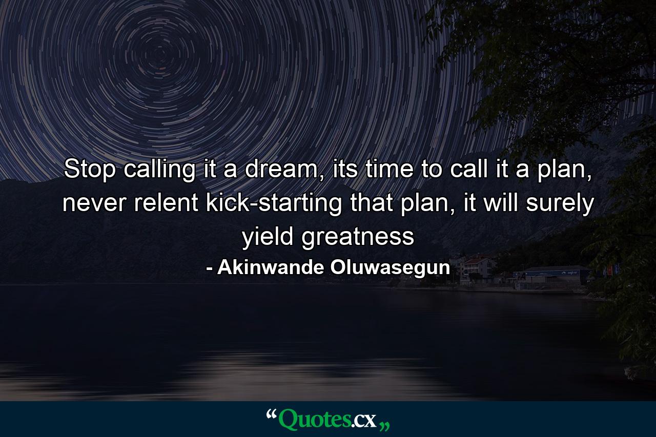 Stop calling it a dream, its time to call it a plan, never relent kick-starting that plan, it will surely yield greatness - Quote by Akinwande Oluwasegun