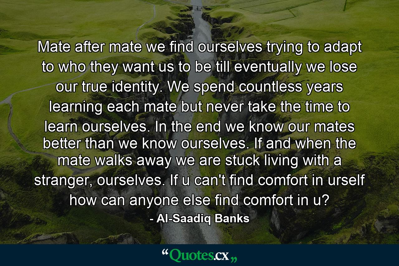 Mate after mate we find ourselves trying to adapt to who they want us to be till eventually we lose our true identity. We spend countless years learning each mate but never take the time to learn ourselves. In the end we know our mates better than we know ourselves. If and when the mate walks away we are stuck living with a stranger, ourselves. If u can't find comfort in urself how can anyone else find comfort in u? - Quote by Al-Saadiq Banks