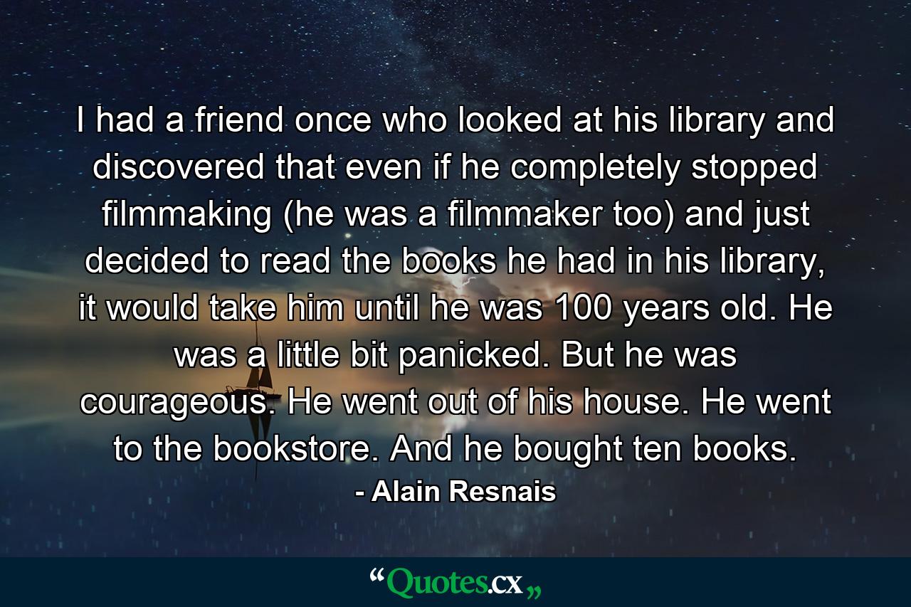 I had a friend once who looked at his library and discovered that even if he completely stopped filmmaking (he was a filmmaker too) and just decided to read the books he had in his library, it would take him until he was 100 years old. He was a little bit panicked. But he was courageous. He went out of his house. He went to the bookstore. And he bought ten books. - Quote by Alain Resnais