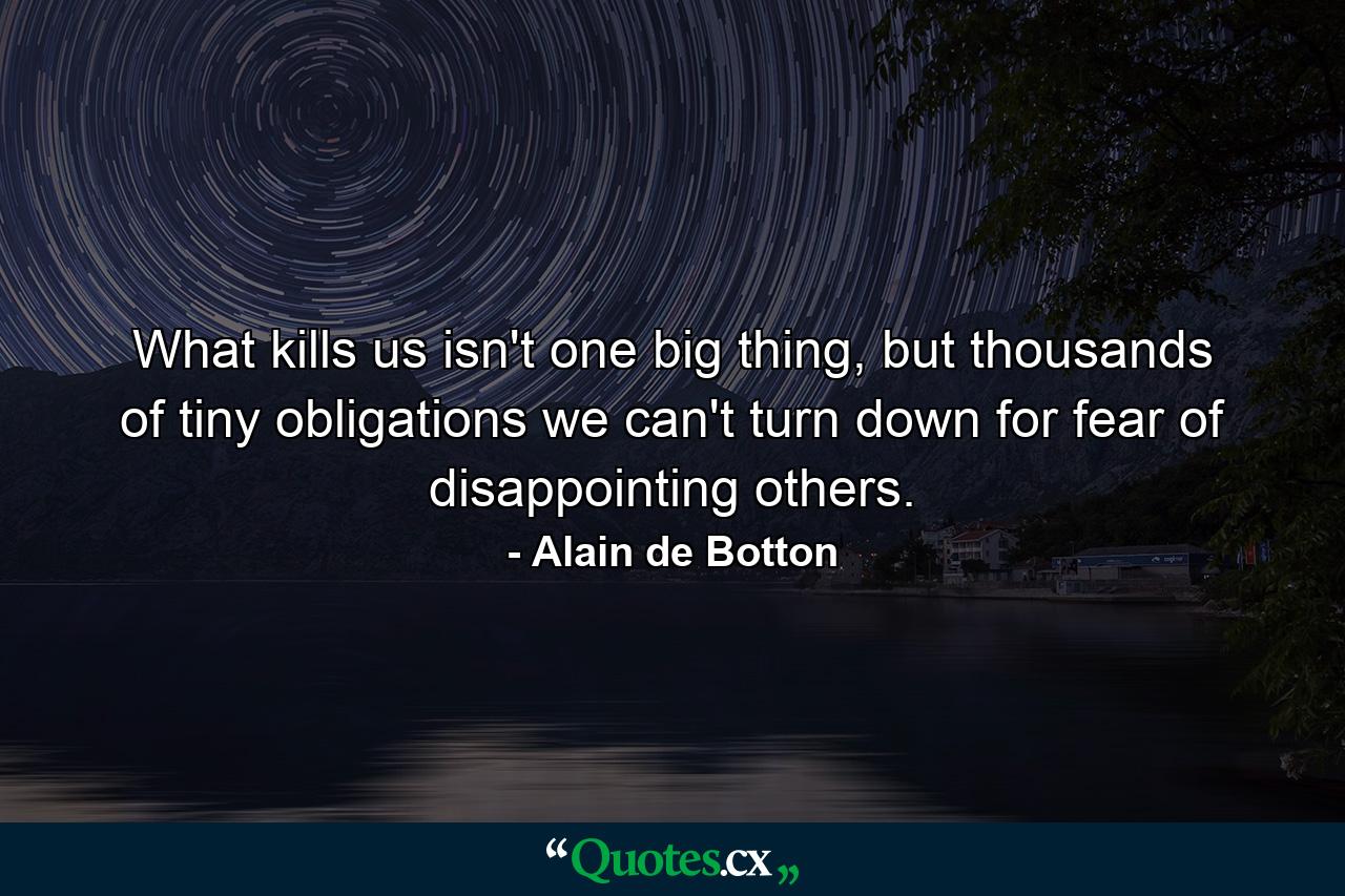 What kills us isn't one big thing, but thousands of tiny obligations we can't turn down for fear of disappointing others. - Quote by Alain de Botton