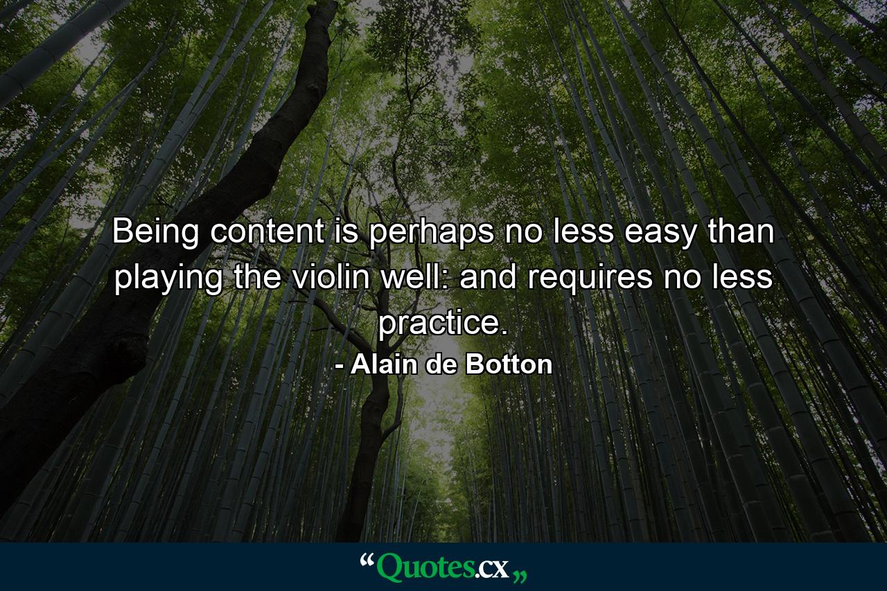 Being content is perhaps no less easy than playing the violin well: and requires no less practice. - Quote by Alain de Botton