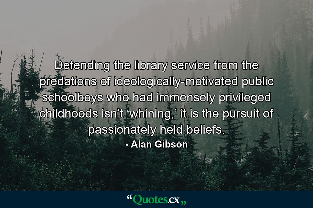 Defending the library service from the predations of ideologically-motivated public schoolboys who had immensely privileged childhoods isn’t ‘whining,’ it is the pursuit of passionately held beliefs. - Quote by Alan Gibson