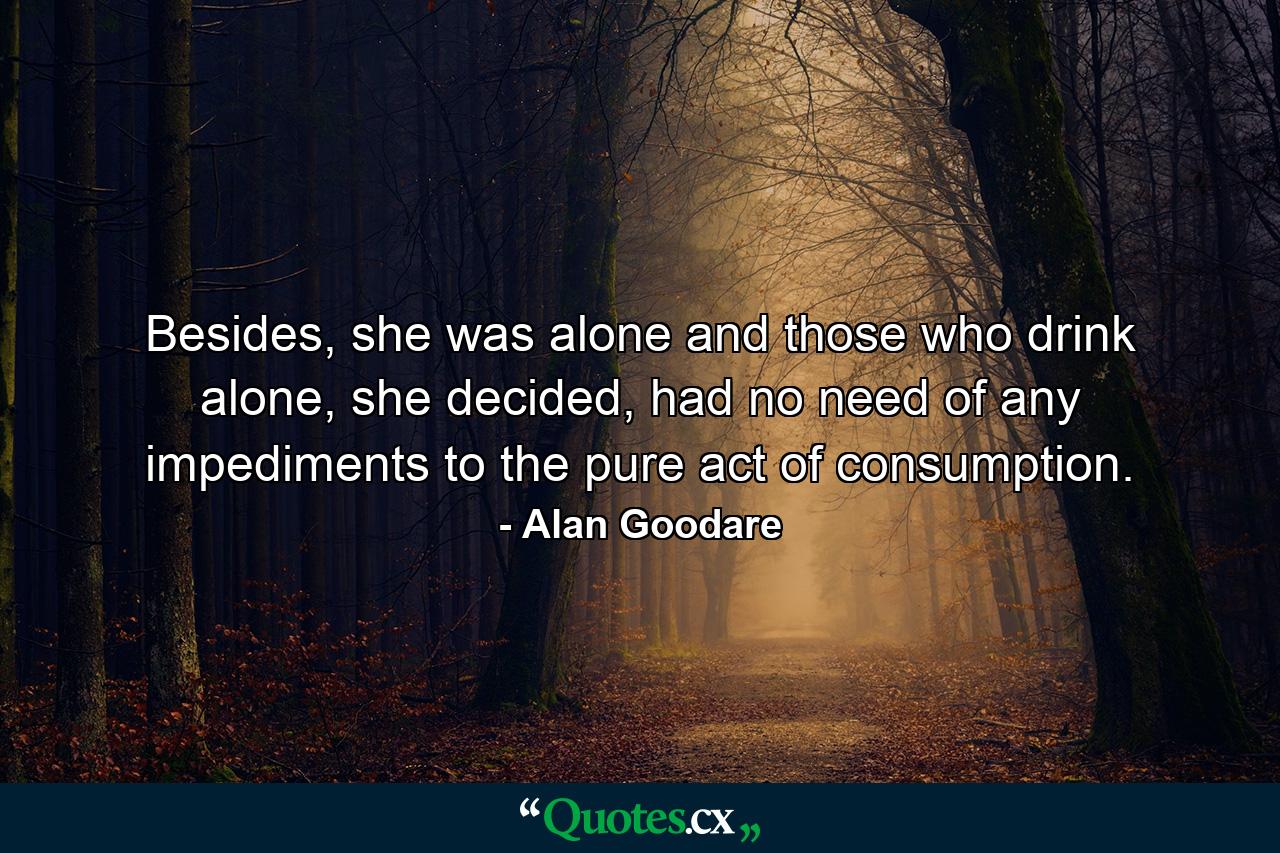 Besides, she was alone and those who drink alone, she decided, had no need of any impediments to the pure act of consumption. - Quote by Alan Goodare