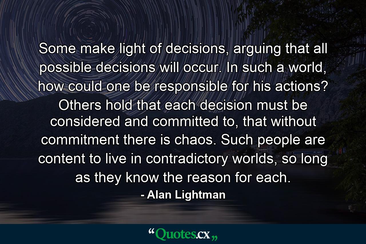 Some make light of decisions, arguing that all possible decisions will occur. In such a world, how could one be responsible for his actions? Others hold that each decision must be considered and committed to, that without commitment there is chaos. Such people are content to live in contradictory worlds, so long as they know the reason for each. - Quote by Alan Lightman