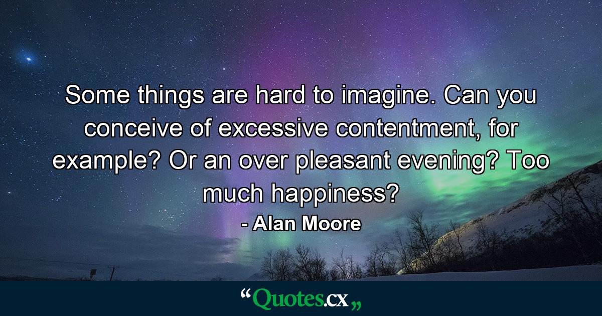 Some things are hard to imagine. Can you conceive of excessive contentment, for example? Or an over pleasant evening? Too much happiness? - Quote by Alan Moore