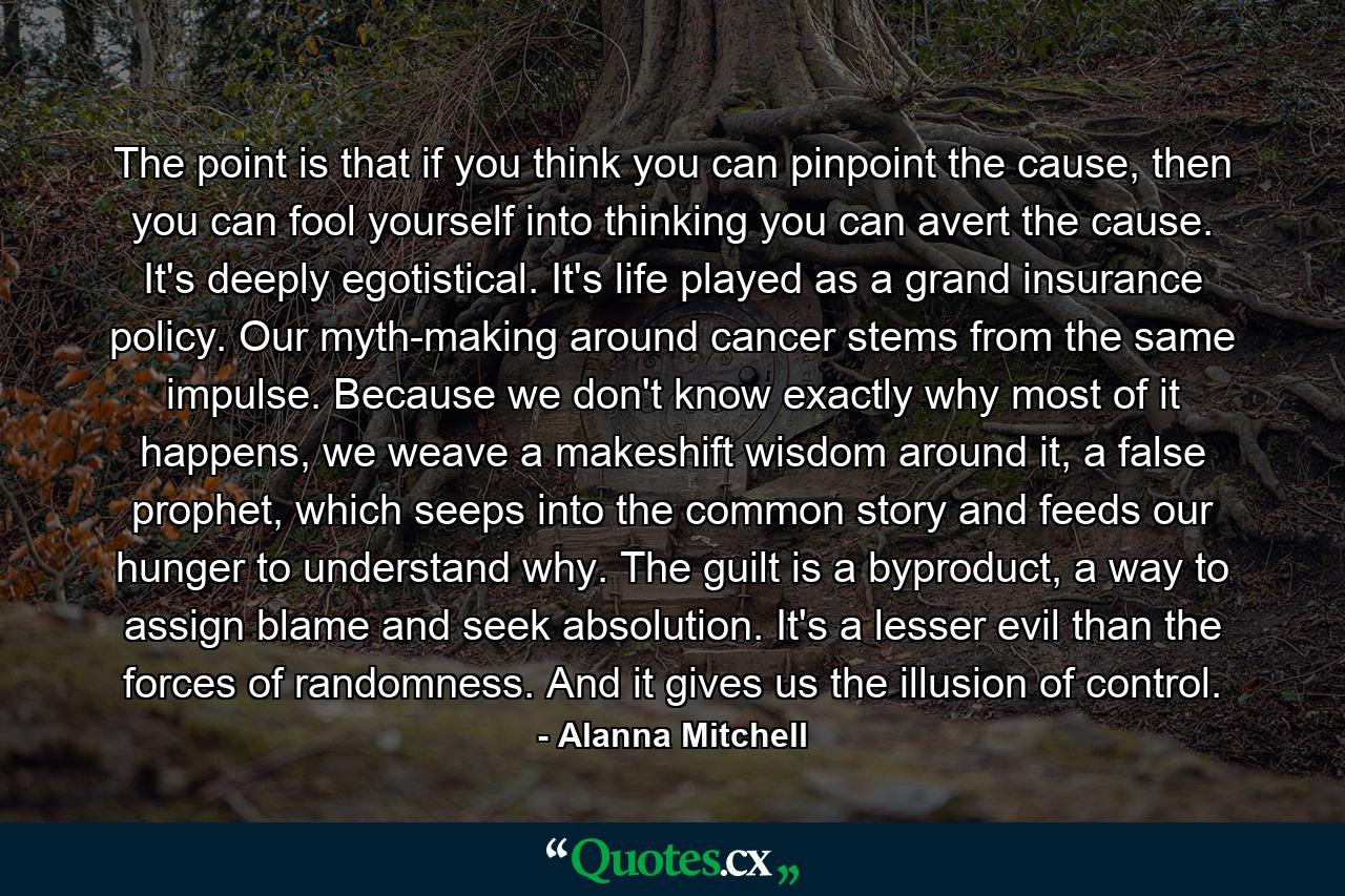 The point is that if you think you can pinpoint the cause, then you can fool yourself into thinking you can avert the cause. It's deeply egotistical. It's life played as a grand insurance policy. Our myth-making around cancer stems from the same impulse. Because we don't know exactly why most of it happens, we weave a makeshift wisdom around it, a false prophet, which seeps into the common story and feeds our hunger to understand why. The guilt is a byproduct, a way to assign blame and seek absolution. It's a lesser evil than the forces of randomness. And it gives us the illusion of control. - Quote by Alanna Mitchell