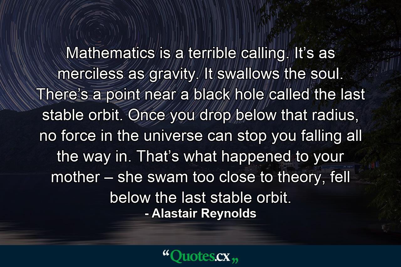 Mathematics is a terrible calling. It’s as merciless as gravity. It swallows the soul. There’s a point near a black hole called the last stable orbit. Once you drop below that radius, no force in the universe can stop you falling all the way in. That’s what happened to your mother – she swam too close to theory, fell below the last stable orbit. - Quote by Alastair Reynolds