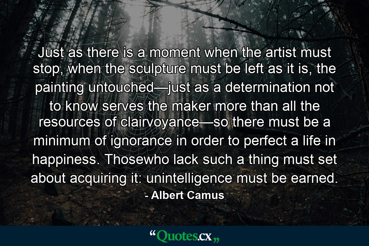 Just as there is a moment when the artist must stop, when the sculpture must be left as it is, the painting untouched—just as a determination not to know serves the maker more than all the resources of clairvoyance—so there must be a minimum of ignorance in order to perfect a life in happiness. Thosewho lack such a thing must set about acquiring it: unintelligence must be earned. - Quote by Albert Camus